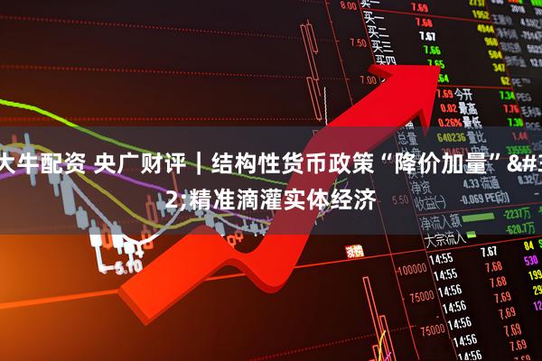 大牛配资 央广财评｜结构性货币政策“降价加量” 精准滴灌实体经济