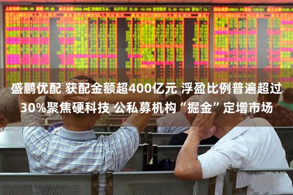 盛鹏优配 获配金额超400亿元 浮盈比例普遍超过30%聚焦硬科技 公私募机构“掘金”定增市场