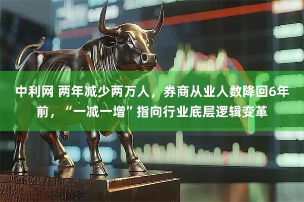 中利网 两年减少两万人，券商从业人数降回6年前，“一减一增”指向行业底层逻辑变革