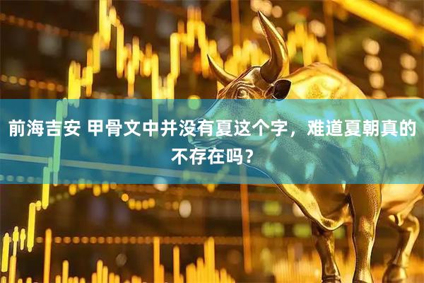 前海吉安 甲骨文中并没有夏这个字，难道夏朝真的不存在吗？