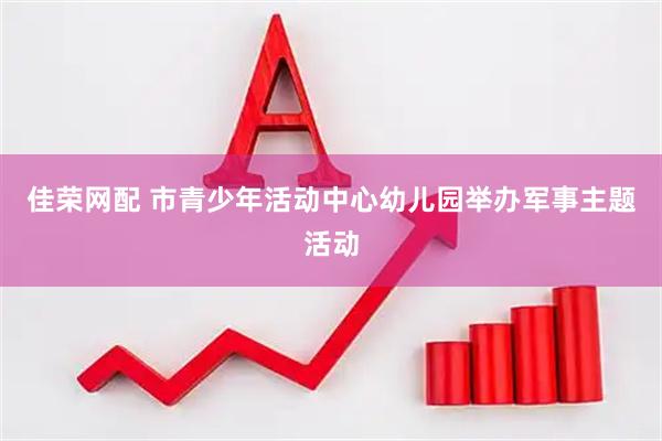 佳荣网配 市青少年活动中心幼儿园举办军事主题活动