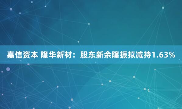 嘉信资本 隆华新材：股东新余隆振拟减持1.63%