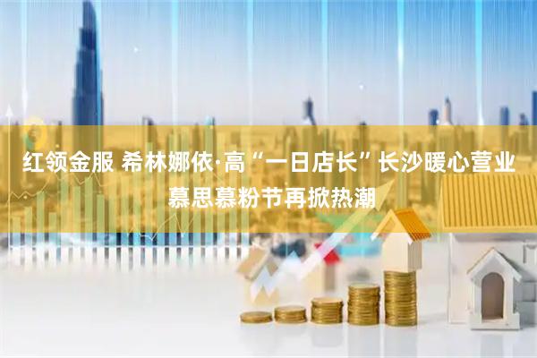 红领金服 希林娜依·高“一日店长”长沙暖心营业 慕思慕粉节再掀热潮