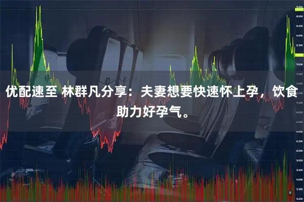 优配速至 林群凡分享：夫妻想要快速怀上孕，饮食助力好孕气。
