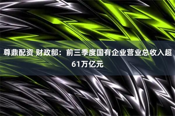 尊鼎配资 财政部：前三季度国有企业营业总收入超61万亿元
