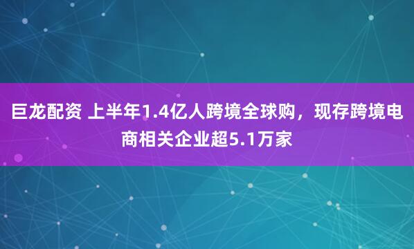 巨龙配资 上半年1.4亿人跨境全球购，现存跨境电商相关企业超5.1万家