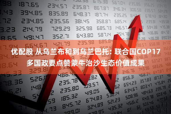 优配股 从乌兰布和到乌兰巴托: 联合国COP17多国政要点赞蒙牛治沙生态价值成果